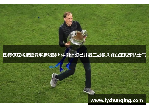图赫尔或将接管曼联滕哈赫下课倒计时已开启三冠教头能否重振球队士气